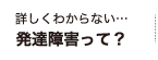 詳しくわからない…発達障害って？